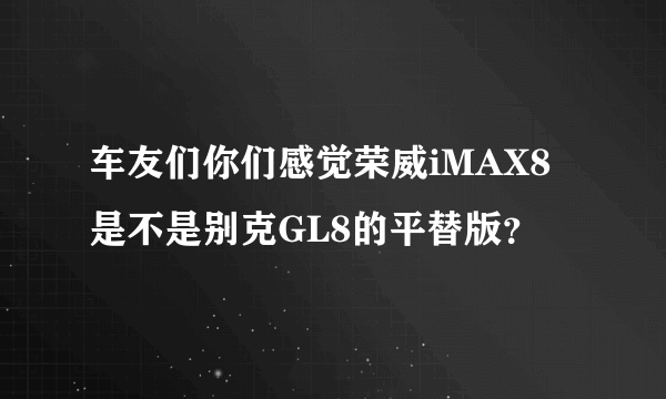 车友们你们感觉荣威iMAX8是不是别克GL8的平替版？