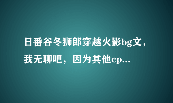 日番谷冬狮郎穿越火影bg文，我无聊吧，因为其他cp我看不下，所以谁来帮个忙啊谢谢，对了，说明一下