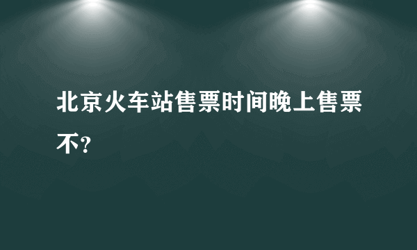 北京火车站售票时间晚上售票不？