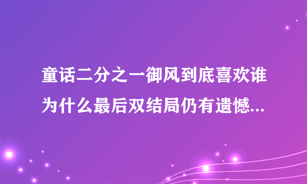 童话二分之一御风到底喜欢谁为什么最后双结局仍有遗憾-娱乐八卦-飞外网