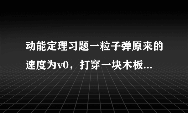 动能定理习题一粒子弹原来的速度为v0，打穿一块木板后速度为v0/4。设木板对子弹的阻力是恒定的，那么子弹射入木板的一半深度时，它的速度是多少？要有详细过程   谢谢