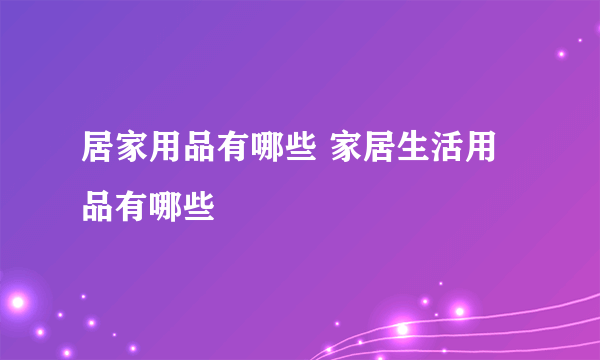 居家用品有哪些 家居生活用品有哪些