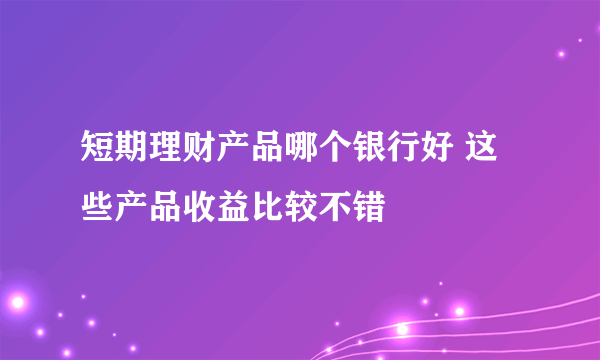 短期理财产品哪个银行好 这些产品收益比较不错