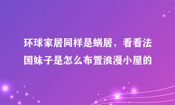 环球家居同样是蜗居，看看法国妹子是怎么布置浪漫小屋的