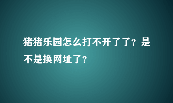 猪猪乐园怎么打不开了了？是不是换网址了？