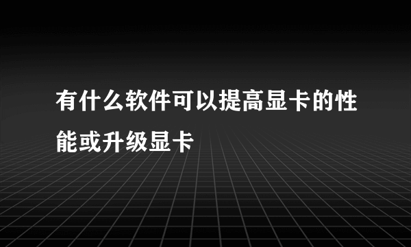 有什么软件可以提高显卡的性能或升级显卡