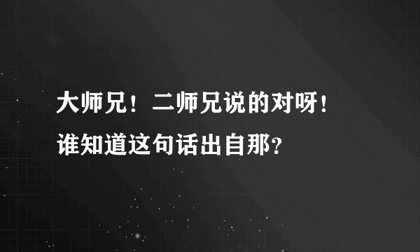 大师兄！二师兄说的对呀！ 谁知道这句话出自那？