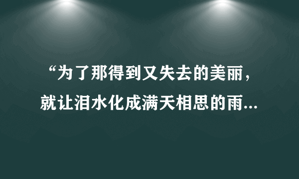 “为了那得到又失去的美丽，就让泪水化成满天相思的雨”请问这是哪首歌里的歌词，很好听很想知道歌的名字