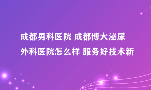 成都男科医院 成都博大泌尿外科医院怎么样 服务好技术新