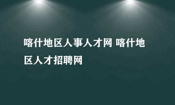 喀什地区人事人才网 喀什地区人才招聘网