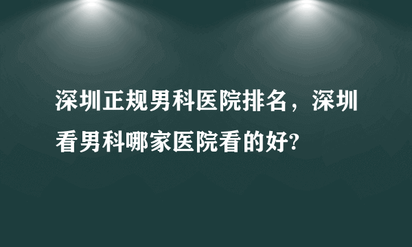 深圳正规男科医院排名，深圳看男科哪家医院看的好?