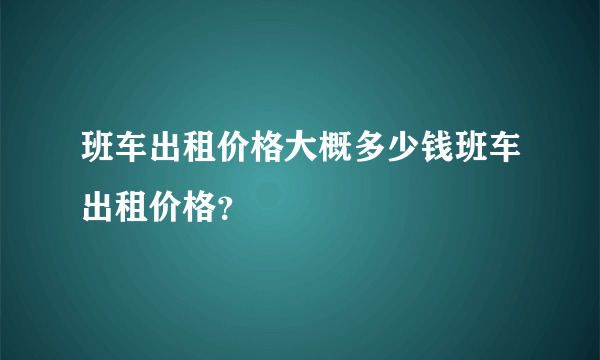 班车出租价格大概多少钱班车出租价格？