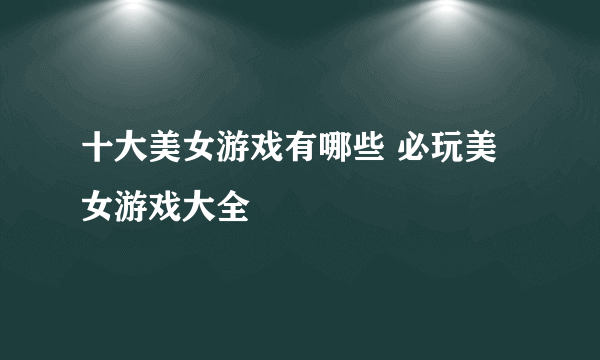 十大美女游戏有哪些 必玩美女游戏大全