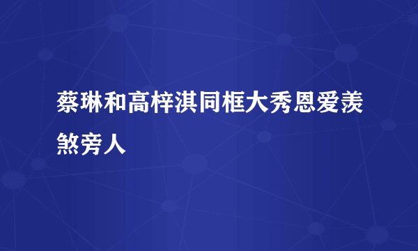 蔡琳和高梓淇同框大秀恩爱羡煞旁人