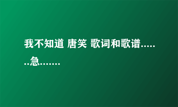 我不知道 唐笑 歌词和歌谱.......急.............