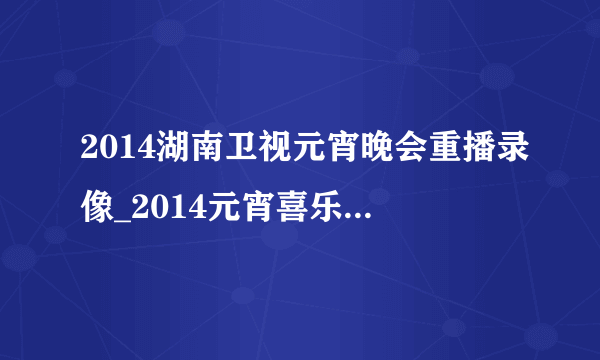 2014湖南卫视元宵晚会重播录像_2014元宵喜乐会完整视频