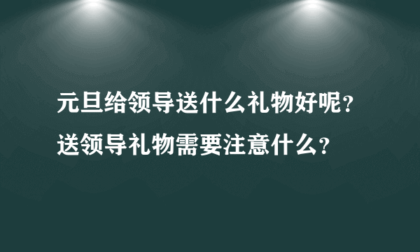 元旦给领导送什么礼物好呢？送领导礼物需要注意什么？