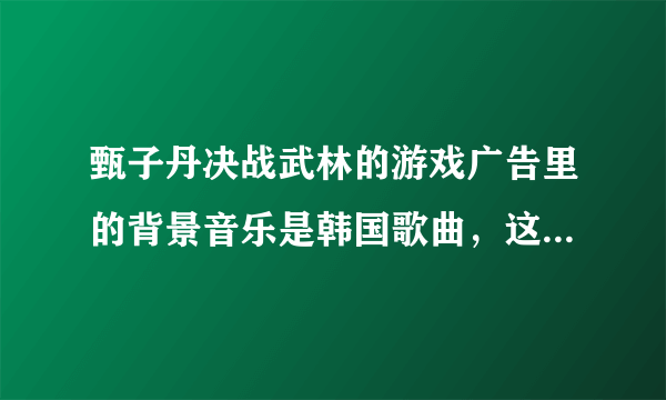 甄子丹决战武林的游戏广告里的背景音乐是韩国歌曲，这个歌曲叫什么名字？