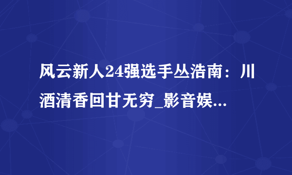 风云新人24强选手丛浩南：川酒清香回甘无穷_影音娱乐_飞外网