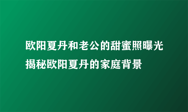 欧阳夏丹和老公的甜蜜照曝光揭秘欧阳夏丹的家庭背景