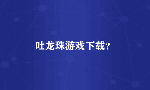 吐龙珠游戏下载？