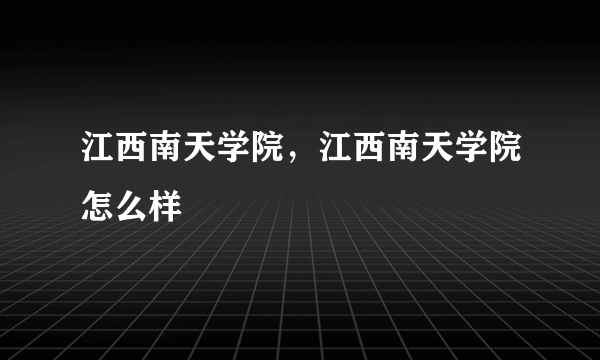 江西南天学院，江西南天学院怎么样