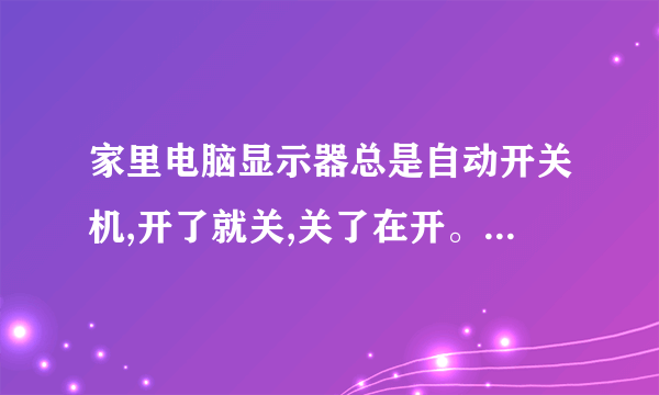 家里电脑显示器总是自动开关机,开了就关,关了在开。不知道什么原因请大家帮助我一下,这是为什么??