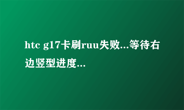 htc g17卡刷ruu失败...等待右边竖型进度条检查完毕,没有提示用音量上键确认刷机,怎么处理,还