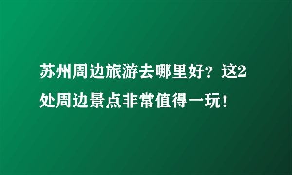 苏州周边旅游去哪里好？这2处周边景点非常值得一玩！