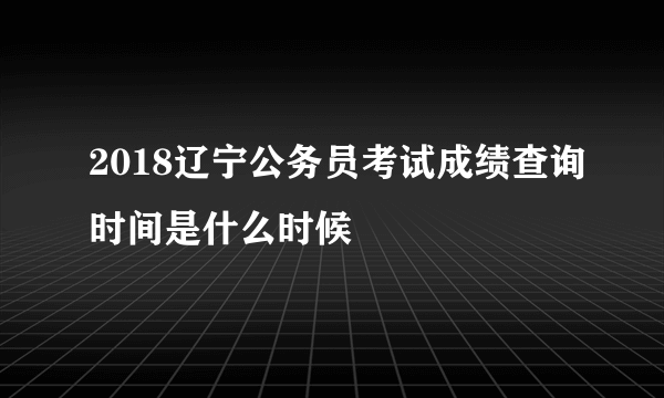 2018辽宁公务员考试成绩查询时间是什么时候