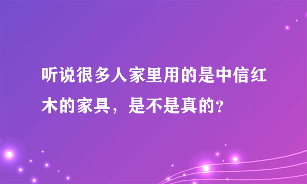 听说很多人家里用的是中信红木的家具，是不是真的？