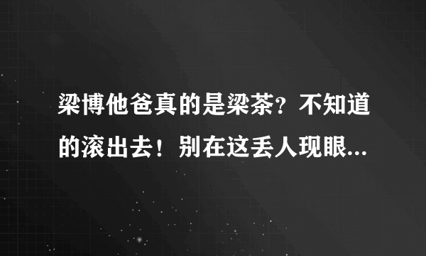 梁博他爸真的是梁茶？不知道的滚出去！别在这丢人现眼！否着生儿子没