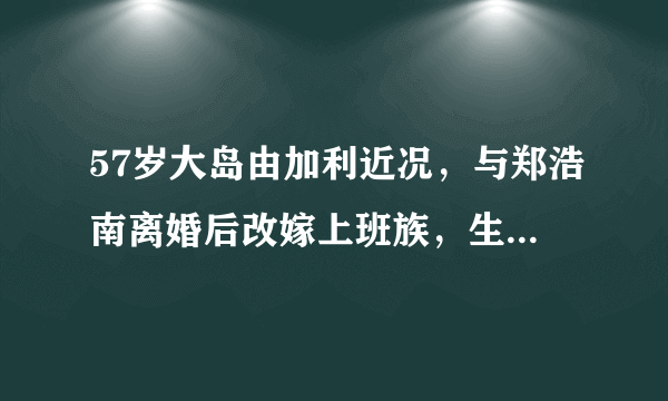 57岁大岛由加利近况，与郑浩南离婚后改嫁上班族，生1女生活幸福