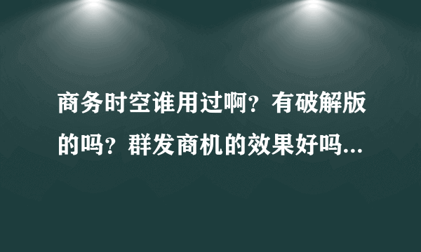 商务时空谁用过啊？有破解版的吗？群发商机的效果好吗？给个免费的试下