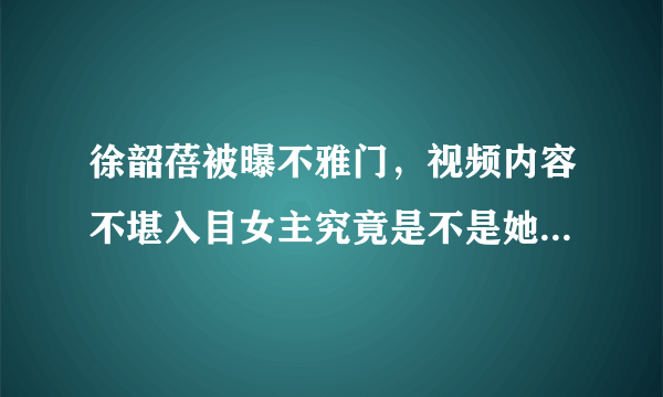 徐韶蓓被曝不雅门，视频内容不堪入目女主究竟是不是她？-飞外网