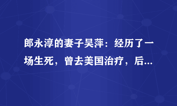 郎永淳的妻子吴萍：经历了一场生死，曾去美国治疗，后来怎样了？