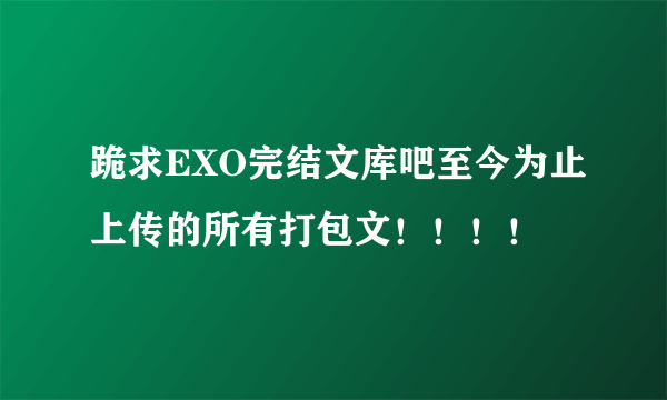 跪求EXO完结文库吧至今为止上传的所有打包文！！！！