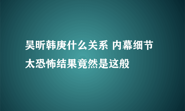 吴昕韩庚什么关系 内幕细节太恐怖结果竟然是这般