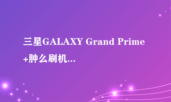 三星GALAXY Grand Prime+肿么刷机?求刷机教程?