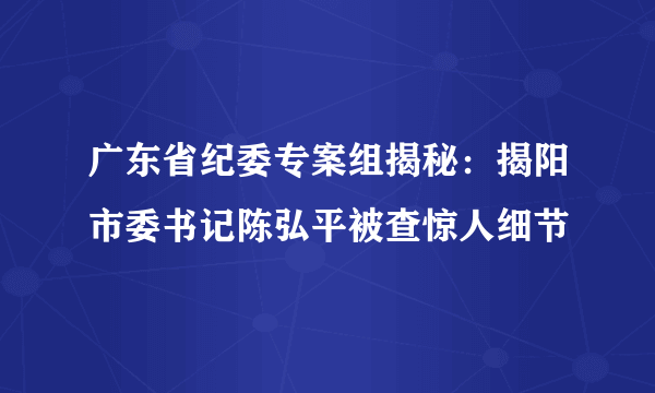 广东省纪委专案组揭秘：揭阳市委书记陈弘平被查惊人细节