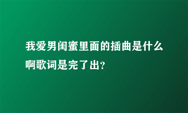 我爱男闺蜜里面的插曲是什么啊歌词是完了出？