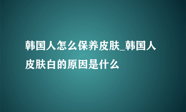 韩国人怎么保养皮肤_韩国人皮肤白的原因是什么