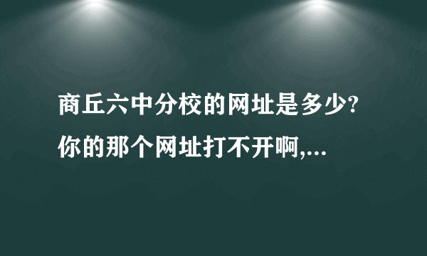 商丘六中分校的网址是多少? 你的那个网址打不开啊,我的QQ号947045950