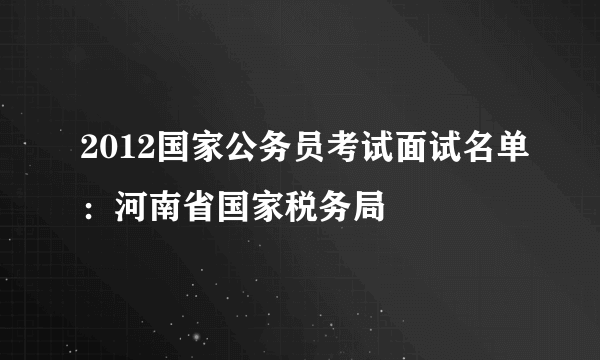 2012国家公务员考试面试名单：河南省国家税务局