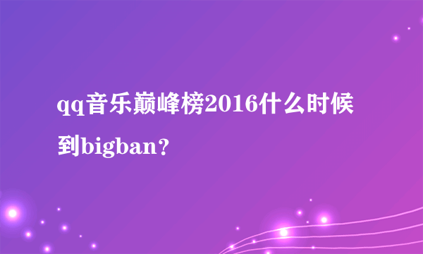 qq音乐巅峰榜2016什么时候到bigban？