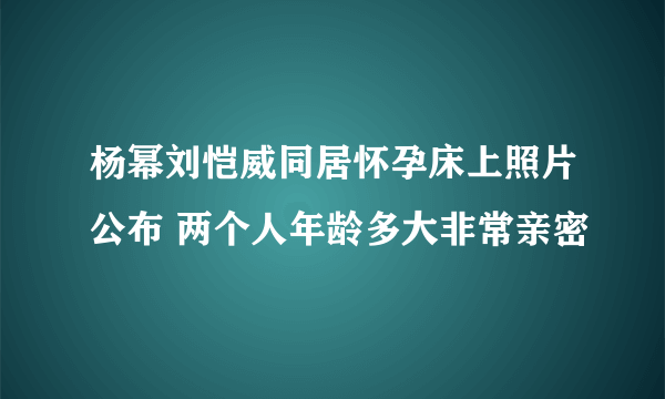 杨幂刘恺威同居怀孕床上照片公布 两个人年龄多大非常亲密