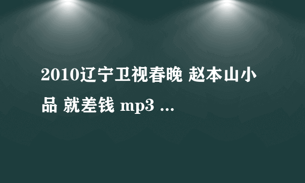 2010辽宁卫视春晚 赵本山小品 就差钱 mp3  谁知道在哪下载？