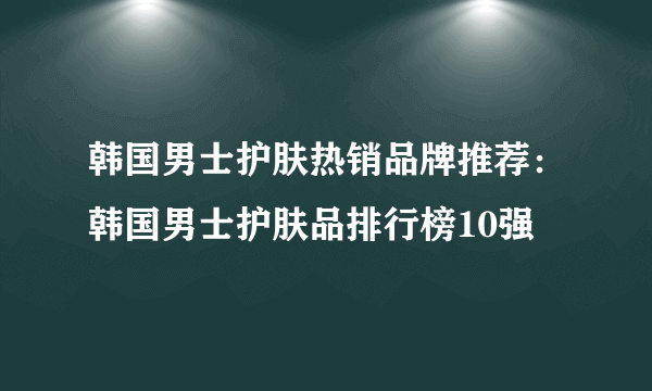 韩国男士护肤热销品牌推荐：韩国男士护肤品排行榜10强