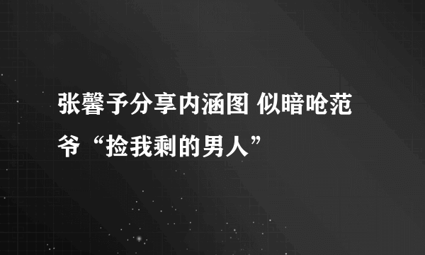 张馨予分享内涵图 似暗呛范爷“捡我剩的男人”