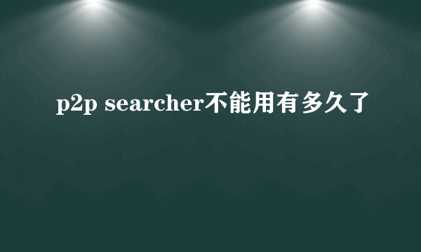 p2p searcher不能用有多久了